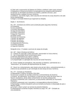 b) Zelar pelo cumprimento do Estatuto do Grêmio e deliberar sobre casos omissos;
c) Assessorar a Diretoria do Grêmio na execução de seu programa administrativo;
d) Apreciar as atividades da Diretoria do Grêmio, podendo convocar, para
esclarecimentos, qualquer de seus membros;
e) Deliberar, nos limites legais, sobre assuntos de interesse do corpo discente e de cada
turma representada;
f) Eleger a Comissão Eleitoral que organizará as eleições.
Seção 3 - Da Diretoria
Art. 15º - A Diretoria do Grêmio será constituída pelos seguintes membros:
a) Presidente;
b) Vice-presidente;
c) Primeiro Secretário;
d) Segundo Secretário;
e) Primeiro Tesoureiro;
f) Segundo Tesoureiro;
g) Diretor social;
h) Diretor de Imprensa;
i) Diretor de esportes;
j) Diretor de Cultura:
l) Diretor de Ecologia;
m) Departamento Feminino;
n) Primeiro Suplente;
o) Segundo Suplente;
Parágrafo único - É vedado o acúmulo de cargos de direção.
Art. 16º - Cabe à Diretoria do Grêmio:
1º - Colocar em execução o plano aprovado, mencionado no inciso anterior;
2º - Dar à Assembléia Geral conhecimento sobre:
a) Normas estatutárias que regem o Grêmio;
b) As atividades desenvolvidas pela Diretoria;
c) A programação e a aplicação dos recursos do fundo financeiro;
3º- Tomar medidas de emergência, não previstas no Estatuto, submetendo-as a
"Referendum" do Conselho de Representantes de Classe;
4º - Reunir-se, ordinariamente, pelo menos uma vez por mês e, extraordinariamente, a
critério de seu presidente ou por solicitação de dois terços de seus membros.
Art. 17º - Compete ao Presidente:
a) Representar o Grêmio na escola e fora dela:
b) Convocar e presidir às reuniões ordinárias e extraordinárias da Diretoria;
c) Praticar "ad referendum" da Diretoria, os atos que por motivo de força maior se
fizerem necessários, dando deles conhecimento na reunião subsequente;
d) Assinar juntamente com o tesoureiro, os documentos referentes ao movimento
financeiro;
e) Assinar juntamente com o secretário a correspondência oficial do Grêmio;
f) Representar o Grêmio Estudantil junto ao Conselho da Escola e à Associação de pais e
Mestres (APM);
g) Cumprir e fazer cumprir as normas do presente Estatuto;
h) Desempenhar as demais funções inerentes ao cargo. Art. 18º - Compete ao
vice-presidente;
 