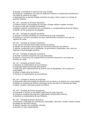 a) Auxiliar o presidente no exercício de suas funções;
b) Substituir o presidente nos casos de ausência eventual ou impedimento temporário e
nos casos de vacância do cargo;
e) Desempenhar as demais funções inerentes ao cargo e fazer cumprir as normas do
presente estatuto.
Art. 18º - Compete ao Primeiro Secretário:
a) Publicar avisos e convocações de reuniões, divulgar editais e expedir convites;
b) Lavrar as atas das reuniões da Diretoria;
c) Redigir e assinar, juntamente com o presidente, a correspondência oficial do Grêmio;
f) Manter em dia os arquivos da Entidade.
Art. 19º - Compete ao segundo secretário:
a) Auxiliar o primeiro secretário no cumprimento de suas atribuições;
b) Substituir o primeiro secretário em seus impedimentos eventuais e em caso de
vacância do cargo.
Art. 20º - Compete ao Primeiro Tesoureiro:
a) Ter sob seu controle direto todos os bens do Grêmio;
b) Manter em dia toda a escrituração do movimento financeiro do Grêmio;
c) Assinar, juntamente com o presidente, os documentos e balancetes, bem como os
relativos à movimentação bancária;
Art. 21º - Compete ao Segundo Tesoureiro:
a) Auxiliar o primeiro tesoureiro em suas atribuições;
b) Assumir a tesouraria nos impedimentos do primeiro tesoureiro e nos casos de
vacância do cargo.
Art. 22º - Compete ao Diretor Social:
a) Escolher os colaboradores de sua Diretoria;
b) Organizar festas promovidas pelo Grêmio;
c) Zelar pelo bom relacionamento do Grêmio com os estudantes, com a escola e a
comunidade;
d) Editar o órgão oficial do Grêmio;
e) Escolher os colaboradores de sua Diretoria.
Art. 23º - Compete ao Diretor de Imprensa:
a) Responder pela comunicação da diretoria com os sócios e do Grêmio com comunidade;
b) Manter os membros do Grêmio informados acerca dos fatos de interesse da classe;
c) Editar o boletim informativo oficial do Grêmio.
Art. 24º - Compete ao Diretor de Esportes:
a) Coordenar e orientar as atividades esportivas do corpo discente;
b) Incentivar a prática dos esportes, organizando campeonatos internos;
c) Escolher os colaboradores de sua Diretoria.
Art. 25º - Compete ao diretor de Cultura:
a) Promover a realização de conferências; exposições, concursos, recitais, shows e outras
atividades de natureza cultural;
b) Manter relações com entidades culturais;
c) Escolher os seus colaboradores.
 