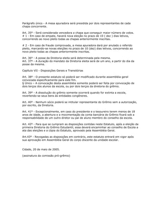 Parágrafo único - A mesa apuradora será presidida por dois representantes de cada
chapa concorrente.
Art. 35º - Será considerada vencedora a chapa que conseguir maior número de votos.
# 1 - Em caso de empate, haverá nova eleição no prazo de 10 ( dez ) dias letivos,
concorrendo ao novo pleito todas as chapas anteriormente inscritas.
# 2 - Em caso de fraude comprovada, a mesa apuradora dará por anulado o referido
pleito, marcando-se novas eleições no prazo de 10 (dez) dias letivos, concorrendo ao
novo pleito todas as chapas anteriormente inscritas.
Art. 36º - A posse da Diretoria eleita será determinada pela mesma.
Art. 37º - A duração do mandato da Diretoria eleita será de um ano, a partir do dia da
posse da mesma.
Capítulo VII - Disposições Gerais e Transitórias
Art. 38º - O presente estatuto só poderá ser modificado durante assembléia geral
convocada especificamente para este fim.
§ Único – A convocação desta assembléia somente poderá ser feita por convocação de
dois terços dos alunos da escola, ou por dois terços da diretoria do grêmio.
Art. 39º - A dissolução do grêmio somente ocorrerá quando for extinta a escola,
revertendo-se seus bens às entidades congêneres.
Art. 40º - Nenhum sócio poderá se intitular representante do Grêmio sem a autorização,
por escrito, da Diretoria.
Art. 41º - Excepcionalmente, em caso do presidente e o tesoureiro terem menos de 18
anos de idade, a abertura e a movimentação da conta bancária do Grêmio ficará sob a
responsabilidade de um outro diretor ou pai de aluno membro do conselho da escola.
Art. 42º - Para que se cumpram as disposições contidas neste Estatuto, após a eleição da
primeira Diretoria do Grêmio Estudantil, essa deverá encaminhar ao conselho de Escola a
ata das eleições e a cópia do Estatuto, aprovado pela Assembléia Geral.
Art.43º - Revogadas as disposições em contrário, este estatuto entrará em vigor após
sua aprovação em Assembléia Geral do corpo discente da unidade escolar.
Cidade, 20 de maio de 2005.
(assinatura da comissão pró-grêmio)
 