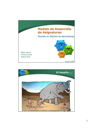 Modelo de Desarrollo
                   de Asignaturas
                   Basado en Objetos de Aprendizaje




Bilbao, Ignacio
Fehring, Claudia
Valdivia, Nina


                                           Octubre 2008




                                   El Desafío.....




                                                          1
 