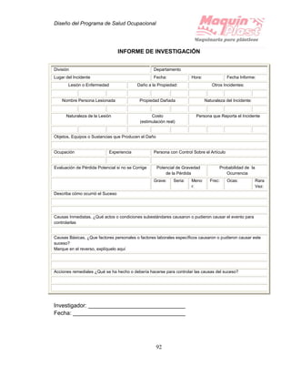 Diseño del Programa de Salud Ocupacional
92
INFORME DE INVESTIGACIÓN
División Departamento
Lugar del Incidente Fecha: Hora: Fecha Informe:
Lesión o Enfermedad Daño a la Propiedad: Otros Incidentes:
Nombre Persona Lesionada Propiedad Dañada Naturaleza del Incidente:
Naturaleza de la Lesión Costo
(estimulación real)
Persona que Reporta el Incidente
Objetos, Equipos o Sustancias que Producen el Daño
Ocupación Experiencia Persona con Control Sobre el Artículo
Evaluación de Pérdida Potencial si no se Corrige Potencial de Gravedad
de la Pérdida
Probabilidad de la
Ocurrencia
Grave: Seria: Meno
r:
Frec: Ocas: Rara
Vez:
Describa cómo ocurrió el Suceso
Causas Inmediatas. ¿Qué actos o condiciones subestándares causaron o pudieron causar el evento para
controlarlas
Causas Básicas, ¿Que factores personales o factores laborales específicos causaron o pudieron causar este
suceso?
Marque en el reverso, explíquelo aquí
Acciones remediales ¿Qué se ha hecho o debería hacerse para controlar las causas del suceso?
Investigador:
Fecha:
 
