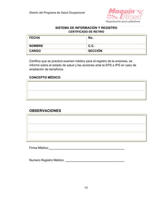 Diseño del Programa de Salud Ocupacional
93
SISTEMA DE INFORMACIÓN Y REGISTRO
CERTIFICADO DE RETIRO
FECHA No.
NOMBRE C.C.
CARGO SECCIÓN
Certifico que se practicó examen médico para el registro de la empresa, se
informó sobre el estado de salud y las acciones ante la EPS e IPS en caso de
ampliación de beneficios.
CONCEPTO MÉDICO:
OBSERVACIONES
Firma Médico:
Numero Registro Médico:
 