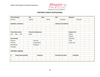 Diseño del Programa de Salud Ocupacional
101
HISTORIA CLÍNICA OCUPACIONAL
Fecha Examen Día Mes Año Empresa
Examen Ingreso Retiro Periódico Especial
Apellidos y Nombres Cédula de Ciudadanía
Fecha Nacimiento Dirección Residencia Estado Civil
Año Mes Día Edad Soltero
Casado
Escolaridad Separado
Ninguna Técnicos Viudo
Primaria Universitarios Unión Libre
Bachillerato Postgrado
Profesión
HISTORIA LABORAL
# Cargo Desempeñado Empresa Permanencia Años Actividad
1
2
 