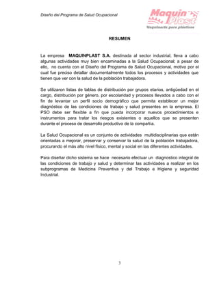 Diseño del Programa de Salud Ocupacional
3
RESUMEN
La empresa MAQUINPLAST S.A. destinada al sector industrial, lleva a cabo
algunas actividades muy bien encaminadas a la Salud Ocupacional; a pesar de
ello, no cuenta con el Diseño del Programa de Salud Ocupacional, motivo por el
cual fue preciso detallar documentalmente todos los procesos y actividades que
tienen que ver con la salud de la población trabajadora.
Se utilizaron listas de tablas de distribución por grupos etarios, antigüedad en el
cargo, distribución por género, por escolaridad y procesos llevados a cabo con el
fin de levantar un perfil socio demográfico que permita establecer un mejor
diagnóstico de las condiciones de trabajo y salud presentes en la empresa. El
PSO debe ser flexible a fin que pueda incorporar nuevos procedimientos e
instrumentos para tratar los riesgos existentes o aquellos que se presenten
durante el proceso de desarrollo productivo de la compañía.
La Salud Ocupacional es un conjunto de actividades multidisciplinarias que están
orientadas a mejorar, preservar y conservar la salud de la población trabajadora,
procurando el más alto nivel físico, mental y social en las diferentes actividades.
Para diseñar dicho sistema se hace necesario efectuar un diagnostico integral de
las condiciones de trabajo y salud y determinar las actividades a realizar en los
subprogramas de Medicina Preventiva y del Trabajo e Higiene y seguridad
Industrial.
 