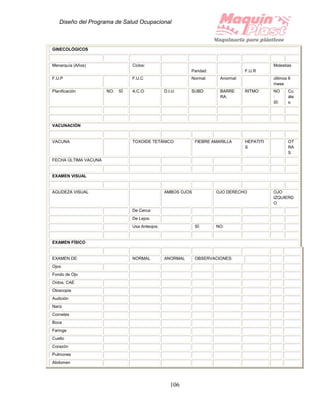 Diseño del Programa de Salud Ocupacional
106
GINECOLÓGICOS
Menarquía (Años) Ciclos:
Paridad: F.U.R
Molestias
F.U.P F.U.C Normal: Anormal: últimos 6
mese
Planificación NO: SÍ: A.C.O: D.I.U: SUBD: BARRE
RA:
RITMO: NO
:
SÍ:
Cu
ále
s:
VACUNACIÓN
VACUNA TOXOIDE TETÁNICO FIEBRE AMARILLA HEPATITI
S
OT
RA
S
FECHA ÚLTIMA VACUNA
EXAMEN VISUAL
AGUDEZA VISUAL AMBOS OJOS OJO DERECHO OJO
IZQUIERD
O
De Cerca:
De Lejos:
Usa Anteojos: SÍ: NO:
EXAMEN FÍSICO
EXAMEN DE: NORMAL ANORMAL OBSERVACIONES:
Ojos
Fondo de Ojo
Oídos, CAE
Otoscopia
Audición
Nariz
Cornetes
Boca
Faringe
Cuello
Corazón
Pulmones
Abdomen
 