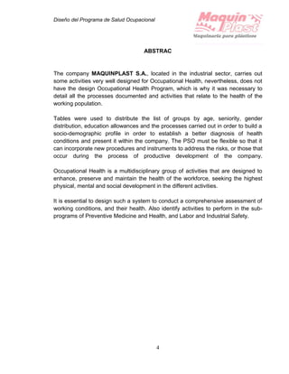 Diseño del Programa de Salud Ocupacional
4
ABSTRAC
The company MAQUINPLAST S.A., located in the industrial sector, carries out
some activities very well designed for Occupational Health, nevertheless, does not
have the design Occupational Health Program, which is why it was necessary to
detail all the processes documented and activities that relate to the health of the
working population.
Tables were used to distribute the list of groups by age, seniority, gender
distribution, education allowances and the processes carried out in order to build a
socio-demographic profile in order to establish a better diagnosis of health
conditions and present it within the company. The PSO must be flexible so that it
can incorporate new procedures and instruments to address the risks, or those that
occur during the process of productive development of the company.
Occupational Health is a multidisciplinary group of activities that are designed to
enhance, preserve and maintain the health of the workforce, seeking the highest
physical, mental and social development in the different activities.
It is essential to design such a system to conduct a comprehensive assessment of
working conditions, and their health. Also identify activities to perform in the sub-
programs of Preventive Medicine and Health, and Labor and Industrial Safety.
 