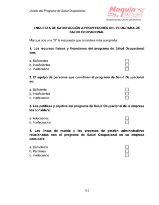 Diseño del Programa de Salud Ocupacional
112
ENCUESTA DE SATISFACCIÓN A PROVEEDORES DEL PROGRAMA DE
SALUD OCUPACIONAL
Marque con una “X” la respuesta que considere más apropiada:
1. Los recursos físicos y financieros del programa de Salud Ocupacional
son:
a. Suficientes
b. Insuficientes
c. Inadecuado
2. El equipo de personas que coordinan el programa de Salud Ocupacional
es:
a. Suficiente
b. Insuficientes
c. Inadecuado
3. Las políticas y objetivo del programa de Salud Ocupacional de la empresa
los considera:
a. Adecuados
b. Inadecuados
4. Las líneas de mando y los procesos de gestión administrativos
relacionados con el programa de Salud Ocupacional en su empresa
considera:
a. Completos
b. Parciales
c. Inadecuado
 