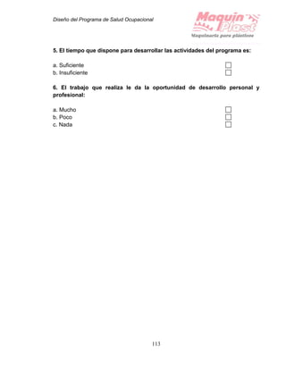 Diseño del Programa de Salud Ocupacional
113
5. El tiempo que dispone para desarrollar las actividades del programa es:
a. Suficiente
b. Insuficiente
6. El trabajo que realiza le da la oportunidad de desarrollo personal y
profesional:
a. Mucho
b. Poco
c. Nada
 