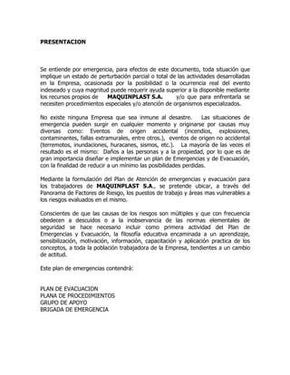 PRESENTACION
Se entiende por emergencia, para efectos de este documento, toda situación que
implique un estado de perturbación parcial o total de las actividades desarrolladas
en la Empresa, ocasionada por la posibilidad o la ocurrencia real del evento
indeseado y cuya magnitud puede requerir ayuda superior a la disponible mediante
los recursos propios de MAQUINPLAST S.A. y/o que para enfrentarla se
necesiten procedimientos especiales y/o atención de organismos especializados.
No existe ninguna Empresa que sea inmune al desastre. Las situaciones de
emergencia pueden surgir en cualquier momento y originarse por causas muy
diversas como: Eventos de origen accidental (incendios, explosiones,
contaminantes, fallas extramurales, entre otros.), eventos de origen no accidental
(terremotos, inundaciones, huracanes, sismos, etc.). La mayoría de las veces el
resultado es el mismo: Daños a las personas y a la propiedad, por lo que es de
gran importancia diseñar e implementar un plan de Emergencias y de Evacuación,
con la finalidad de reducir a un mínimo las posibilidades perdidas.
Mediante la formulación del Plan de Atención de emergencias y evacuación para
los trabajadores de MAQUINPLAST S.A., se pretende ubicar, a través del
Panorama de Factores de Riesgo, los puestos de trabajo y áreas mas vulnerables a
los riesgos evaluados en el mismo.
Conscientes de que las causas de los riesgos son múltiples y que con frecuencia
obedecen a descuidos o a la inobservancia de las normas elementales de
seguridad se hace necesario incluir como primera actividad del Plan de
Emergencias y Evacuación, la filosofía educativa encaminada a un aprendizaje,
sensibilización, motivación, información, capacitación y aplicación practica de los
conceptos, a toda la población trabajadora de la Empresa, tendientes a un cambio
de actitud.
Este plan de emergencias contendrá:
PLAN DE EVACUACION
PLANA DE PROCEDIMIENTOS
GRUPO DE APOYO
BRIGADA DE EMERGENCIA
 