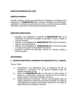 ASPECTOS GENERALES DEL PLAN
OBJETIVO GENERAL:
Formular y ejecutar un plan para la atención en emergencias y evacuación de los
trabajadores de MAQUINPLAST S.A., mediante actividades de sensibilización,
capacitación y simulacros que permitan salvar vidas y minimizar lesiones, perdidas
económicas y perjuicios a la comunidad por interrupción del servicio.
OBJETIVOS ESPECIFICOS:
 Sensibiliar a los trabajadores y visitantes de MAQUINPLAST S.A., de la
importancia de observar las medidas de seguridad y conocer y aplicar el
Plan de Evacuación.
 Capacitar a los trabajadores de MAQUINPLAST S.A. sobre las acciones a
seguir en caso de Emergencia.
 Capacitar a los trabajadores de MAQUINPLAST S.A., en primeros auxilios
y manejo de los equipos de seguridad de la Empresa.
 Desarrollar simulacros de evacuación, atención de incendios, rescate y
primeros auxilios.
ACTIVIDADES:
1. CAPACITACION PARA EL PERSONAL DE MAQUINPLAST S.A., TEORICA:
Temas a Tratar:
1.1 Sensibilización a los trabajadores sobre la importancia del Plan de
Emergencia y Evacuación y de las acciones tendientes lograr los
objetivos propuestos de este.
1.2 Historia de MAQUINPLAST S.A., En este tema se debe estudiar el
diseño de la construcción, importancia, sistema con el que cuenta la
Empresa (alarmar, iluminación, detectores de humo).
1.3 Riesgos existentes en la Empresa: Informar a los trabajadores sobre los
riesgos contenidos en el Panorama de Factores de Riesgo y el análisis de
vulnerabilidad de la Empresa, identificando amenazas en los riesgos de
seguridad personal, antrópicos y naturales.
 