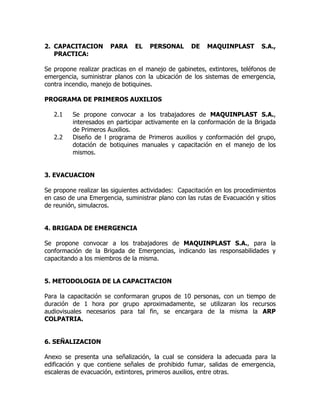2. CAPACITACION PARA EL PERSONAL DE MAQUINPLAST S.A.,
PRACTICA:
Se propone realizar practicas en el manejo de gabinetes, extintores, teléfonos de
emergencia, suministrar planos con la ubicación de los sistemas de emergencia,
contra incendio, manejo de botiquines.
PROGRAMA DE PRIMEROS AUXILIOS
2.1 Se propone convocar a los trabajadores de MAQUINPLAST S.A.,
interesados en participar activamente en la conformación de la Brigada
de Primeros Auxilios.
2.2 Diseño de l programa de Primeros auxilios y conformación del grupo,
dotación de botiquines manuales y capacitación en el manejo de los
mismos.
3. EVACUACION
Se propone realizar las siguientes actividades: Capacitación en los procedimientos
en caso de una Emergencia, suministrar plano con las rutas de Evacuación y sitios
de reunión, simulacros.
4. BRIGADA DE EMERGENCIA
Se propone convocar a los trabajadores de MAQUINPLAST S.A., para la
conformación de la Brigada de Emergencias, indicando las responsabilidades y
capacitando a los miembros de la misma.
5. METODOLOGIA DE LA CAPACITACION
Para la capacitación se conformaran grupos de 10 personas, con un tiempo de
duración de 1 hora por grupo aproximadamente, se utilizaran los recursos
audiovisuales necesarios para tal fin, se encargara de la misma la ARP
COLPATRIA.
6. SEÑALIZACION
Anexo se presenta una señalización, la cual se considera la adecuada para la
edificación y que contiene señales de prohibido fumar, salidas de emergencia,
escaleras de evacuación, extintores, primeros auxilios, entre otras.
 