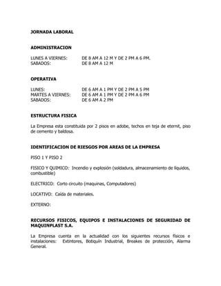 JORNADA LABORAL
ADMINISTRACION
LUNES A VIERNES: DE 8 AM A 12 M Y DE 2 PM A 6 PM.
SABADOS: DE 8 AM A 12 M
OPERATIVA
LUNES: DE 6 AM A 1 PM Y DE 2 PM A 5 PM
MARTES A VIERNES: DE 6 AM A 1 PM Y DE 2 PM A 6 PM
SABADOS: DE 6 AM A 2 PM
ESTRUCTURA FISICA
La Empresa esta constituida por 2 pisos en adobe, techos en teja de eternit, piso
de cemento y baldosa.
IDENTIFICACION DE RIESGOS POR AREAS DE LA EMPRESA
PISO 1 Y PISO 2
FISICO Y QUIMICO: Incendio y explosión (soldadura, almacenamiento de líquidos,
combustible)
ELECTRICO: Corto circuito (maquinas, Computadores)
LOCATIVO: Caída de materiales.
EXTERNO:
RECURSOS FISICOS, EQUIPOS E INSTALACIONES DE SEGURIDAD DE
MAQUINPLAST S.A.
La Empresa cuenta en la actualidad con los siguientes recursos físicos e
instalaciones: Extintores, Botiquín Industrial, Breakes de protección, Alarma
General.
 