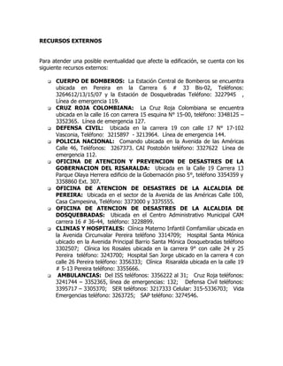 RECURSOS EXTERNOS
Para atender una posible eventualidad que afecte la edificación, se cuenta con los
siguiente recursos externos:
 CUERPO DE BOMBEROS: La Estación Central de Bomberos se encuentra
ubicada en Pereira en la Carrera 6 # 33 Bis-02, Teléfonos:
3264612/13/15/07 y la Estación de Dosquebradas Teléfono: 3227945 ,
Línea de emergencia 119.
 CRUZ ROJA COLOMBIANA: La Cruz Roja Colombiana se encuentra
ubicada en la calle 16 con carrera 15 esquina N° 15-00, teléfono: 3348125 –
3352365. Línea de emergencia 127.
 DEFENSA CIVIL: Ubicada en la carrera 19 con calle 17 N° 17-102
Vasconia, Teléfono: 3215897 - 3213964. Línea de emergencia 144.
 POLICIA NACIONAL: Comando ubicada en la Avenida de las Américas
Calle 46, Teléfonos: 3267373. CAI Postobón teléfono: 3327622 Línea de
emergencia 112.
 OFICINA DE ATENCION Y PREVENCION DE DESASTRES DE LA
GOBERNACION DEL RISARALDA: Ubicada en la Calle 19 Carrera 13
Parque Olaya Herrera edificio de la Gobernación piso 5°, teléfono 3354359 y
3358860 Ext. 307.
 OFICINA DE ATENCION DE DESASTRES DE LA ALCALDIA DE
PEREIRA: Ubicada en el sector de la Avenida de las Américas Calle 100,
Casa Campesina, Teléfono: 3373000 y 3375555.
 OFICINA DE ATENCION DE DESASTRES DE LA ALCALDIA DE
DOSQUEBRADAS: Ubicada en el Centro Administrativo Municipal CAM
carrera 16 # 36-44, teléfono: 3228899.
 CLINIAS Y HOSPITALES: Clínica Materno Infantil Comfamiliar ubicada en
la Avenida Circunvalar Pereira teléfono 3314709; Hospital Santa Mónica
ubicado en la Avenida Principal Barrio Santa Mónica Dosquebradas teléfono
3302507; Clínica los Rosales ubicada en la carrera 9° con calle 24 y 25
Pereira teléfono: 3243700; Hospital San Jorge ubicado en la carrera 4 con
calle 26 Pereira teléfono: 3356333; Clínica Risaralda ubicada en la calle 19
# 5-13 Pereira teléfono: 3355666.
 AMBULANCIAS: Del ISS teléfonos: 3356222 al 31; Cruz Roja teléfonos:
3241744 – 3352365, línea de emergencias: 132; Defensa Civil teléfonos:
3395717 – 3305370; SER teléfonos: 3217333 Celular: 315-5336703; Vida
Emergencias teléfono: 3263725; SAP teléfono: 3274546.
 