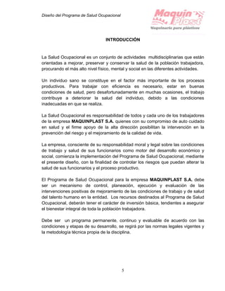 Diseño del Programa de Salud Ocupacional
5
INTRODUCCIÓN
La Salud Ocupacional es un conjunto de actividades multidisciplinarias que están
orientadas a mejorar, preservar y conservar la salud de la población trabajadora,
procurando el más alto nivel físico, mental y social en las diferentes actividades.
Un individuo sano se constituye en el factor más importante de los procesos
productivos. Para trabajar con eficiencia es necesario, estar en buenas
condiciones de salud, pero desafortunadamente en muchas ocasiones, el trabajo
contribuye a deteriorar la salud del individuo, debido a las condiciones
inadecuadas en que se realiza.
La Salud Ocupacional es responsabilidad de todos y cada uno de los trabajadores
de la empresa MAQUINPLAST S.A. quienes con su compromiso de auto cuidado
en salud y el firme apoyo de la alta dirección posibilitan la intervención en la
prevención del riesgo y el mejoramiento de la calidad de vida.
La empresa, consciente de su responsabilidad moral y legal sobre las condiciones
de trabajo y salud de sus funcionarios como motor del desarrollo económico y
social, comienza la implementación del Programa de Salud Ocupacional, mediante
el presente diseño, con la finalidad de controlar los riesgos que puedan alterar la
salud de sus funcionarios y el proceso productivo.
El Programa de Salud Ocupacional para la empresa MAQUINPLAST S.A. debe
ser un mecanismo de control, planeación, ejecución y evaluación de las
intervenciones positivas de mejoramiento de las condiciones de trabajo y de salud
del talento humano en la entidad. Los recursos destinados al Programa de Salud
Ocupacional, deberán tener el carácter de inversión básica, tendientes a asegurar
el bienestar integral de toda la población trabajadora.
Debe ser un programa permanente, continuo y evaluable de acuerdo con las
condiciones y etapas de su desarrollo, se regirá por las normas legales vigentes y
la metodología técnica propia de la disciplina.
 