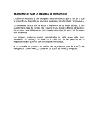 ORGANIZACIÓN PARA LA ATENCION DE EMERGENCIAS
La acción de respuesta a una emergencia esta condicionada por la fase en la cual
se encuentra su desarrollo, de acuerdo a sus propias características y propiedades.
Es importante resaltar que la acción a desarrollar es de orden técnico, lo que
caracteriza la etapa de control, esto requiere de una dirección técnica por parte de
las personas capacitadas que en determinadas circunstancias tomen las decisiones
más apropiadas.
Las acciones involucran grupos especializados en cada grupo debe tener
autonomía, sin embargo se involucra a cada una de las personas en la
responsabilidad de culminar con éxito alguna eventualidad.
A continuación se presenta un modelo del organigrama para la atención de
emergencias (Diseño NFPA), a utilizar en las etapas de control y mitigación.
 