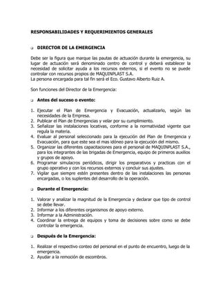 RESPONSABILIDADES Y REQUERIMIENTOS GENERALES
 DIRECTOR DE LA EMERGENCIA
Debe ser la figura que marque las pautas de actuación durante la emergencia, su
lugar de actuación será denominado centro de control y deberá establecer la
necesidad de solicitar ayuda a los recursos externos, si el evento no se puede
controlar con recursos propios de MAQUINPLAST S.A.
La persona encargada para tal fin será el Eco. Gustavo Alberto Ruiz A.
Son funciones del Director de la Emergencia:
 Antes del suceso o evento:
1. Ejecutar el Plan de Emergencia y Evacuación, actualizarlo, según las
necesidades de la Empresa.
2. Publicar el Plan de Emergencias y velar por su cumplimiento.
3. Señalizar las instalaciones locativas, conforme a la normatividad vigente que
regula la materia.
4. Evaluar al personal seleccionado para la ejecución del Plan de Emergencia y
Evacuación, para que este sea el mas idóneo para la ejecución del mismo.
5. Organizar las diferentes capacitaciones para el personal de MAQUINPLAST S.A.,
para los integrantes de las brigadas de Emergencia, equipo de primeros auxilios
y grupos de apoyo.
6. Programar simulacros periódicos, dirigir los preparativos y practicas con el
grupo operativo y con los recursos externos y concluir sus ajustes.
7. Vigilar que siempre estén presentes dentro de las instalaciones las personas
encargadas, o los suplentes del desarrollo de la operación.
 Durante el Emergencia:
1. Valorar y analizar la magnitud de la Emergencia y declarar que tipo de control
se debe llevar.
2. Informar a los diferentes organismos de apoyo externo.
3. Informar a la Administración.
4. Coordinar la entrega de equipos y toma de decisiones sobre como se debe
controlar la emergencia.
 Después de la Emergencia:
1. Realizar el respectivo conteo del personal en el punto de encuentro, luego de la
emergencia.
2. Ayudar a la remoción de escombros.
 