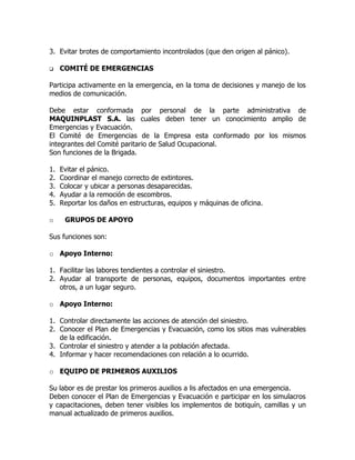 3. Evitar brotes de comportamiento incontrolados (que den origen al pánico).
 COMITÉ DE EMERGENCIAS
Participa activamente en la emergencia, en la toma de decisiones y manejo de los
medios de comunicación.
Debe estar conformada por personal de la parte administrativa de
MAQUINPLAST S.A. las cuales deben tener un conocimiento amplio de
Emergencias y Evacuación.
El Comité de Emergencias de la Empresa esta conformado por los mismos
integrantes del Comité paritario de Salud Ocupacional.
Son funciones de la Brigada.
1. Evitar el pánico.
2. Coordinar el manejo correcto de extintores.
3. Colocar y ubicar a personas desaparecidas.
4. Ayudar a la remoción de escombros.
5. Reportar los daños en estructuras, equipos y máquinas de oficina.
o GRUPOS DE APOYO
Sus funciones son:
o Apoyo Interno:
1. Facilitar las labores tendientes a controlar el siniestro.
2. Ayudar al transporte de personas, equipos, documentos importantes entre
otros, a un lugar seguro.
o Apoyo Interno:
1. Controlar directamente las acciones de atención del siniestro.
2. Conocer el Plan de Emergencias y Evacuación, como los sitios mas vulnerables
de la edificación.
3. Controlar el siniestro y atender a la población afectada.
4. Informar y hacer recomendaciones con relación a lo ocurrido.
o EQUIPO DE PRIMEROS AUXILIOS
Su labor es de prestar los primeros auxilios a lis afectados en una emergencia.
Deben conocer el Plan de Emergencias y Evacuación e participar en los simulacros
y capacitaciones, deben tener visibles los implementos de botiquín, camillas y un
manual actualizado de primeros auxilios.
 