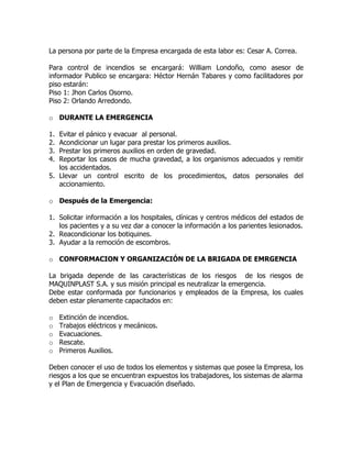 La persona por parte de la Empresa encargada de esta labor es: Cesar A. Correa.
Para control de incendios se encargará: William Londoño, como asesor de
informador Publico se encargara: Héctor Hernán Tabares y como facilitadores por
piso estarán:
Piso 1: Jhon Carlos Osorno.
Piso 2: Orlando Arredondo.
o DURANTE LA EMERGENCIA
1. Evitar el pánico y evacuar al personal.
2. Acondicionar un lugar para prestar los primeros auxilios.
3. Prestar los primeros auxilios en orden de gravedad.
4. Reportar los casos de mucha gravedad, a los organismos adecuados y remitir
los accidentados.
5. Llevar un control escrito de los procedimientos, datos personales del
accionamiento.
o Después de la Emergencia:
1. Solicitar información a los hospitales, clínicas y centros médicos del estados de
los pacientes y a su vez dar a conocer la información a los parientes lesionados.
2. Reacondicionar los botiquines.
3. Ayudar a la remoción de escombros.
o CONFORMACION Y ORGANIZACIÓN DE LA BRIGADA DE EMRGENCIA
La brigada depende de las características de los riesgos de los riesgos de
MAQUINPLAST S.A. y sus misión principal es neutralizar la emergencia.
Debe estar conformada por funcionarios y empleados de la Empresa, los cuales
deben estar plenamente capacitados en:
o Extinción de incendios.
o Trabajos eléctricos y mecánicos.
o Evacuaciones.
o Rescate.
o Primeros Auxilios.
Deben conocer el uso de todos los elementos y sistemas que posee la Empresa, los
riesgos a los que se encuentran expuestos los trabajadores, los sistemas de alarma
y el Plan de Emergencia y Evacuación diseñado.
 