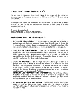 o CENTRO DE CONTROL Y COMUNICACIÓN
Es un lugar previamente determinado para dirigir desde allí las diferentes
operaciones, el cual debe ser atendido por el Director del Plan de Emergencias y
Evacuación.
Es indispensable contar con un sistema de comunicación con los grupos de apoyo
externo, en caso de que se presente una emergencia, que facilite el control
inmediato del evento.
El puesto de control será:
ESCRRITORIO DE LA SECRETARIA GENERAL.
PROCEDIMIENTO EN CASO DE EMERGENCIA
o DETECCION DEL PELIGRO: Es el tiempo trascurrido desde que se origina el
peligro hasta que alguien lo reconoce, el cual depende de la clase de riesgo, día
y hora de la emergencia. La persona que detecta la situación de peligro debe
reportarla inmediatamente a uno de los miembros de Comité de Emergencia.
o ANALISIS DE EMERGENCIA: Una vez el miembro del comité de
Emergencia haya analizado la emergencia, debe encargarse de comunicar a
todos los trabajadores y visitantes presentes sobre la emergencia. Debe dar
aviso al Director del Plan de Emergencia y Evacuación, el cual se reunirá con el
comité y analizara el tipo de procedimiento a seguir.
o ALARAMA OPORTUNA: Es el tiempo trascurrido desde que se conoce el
peligro hasta que se toma la decisión de evacuar y se comunica allí esta
decisión a los trabajadores y visitante. Las alarmas instaladas solo se harán
sonar cuando se conoce la existencia y efectos del siniestro. El tiempo
depende del sistema de alarma y adiestramiento del personal. La alarma
establecida para la Empresa será: Auditiva.
LLAMAR A LOS ORGANISMOS DE EMEREGENCIA: No confiarse, ni tener
la certeza de que solo la Brigada será capaz de combatir la Emergencia. Es
necesario entonces conocer sobre los recursos externos que nos puede
colaborar en este tipo de eventualidades.
o ESTABLECER UN PUESTO DE MANDO: Este debe ser un lugar seguro para
dirigir desde allí las diferentes acciones. Deben participar en este el Director
del Plan de Emergencia y Evacuación el personal de confianza a nivel directivos
de la Emergencia.
 