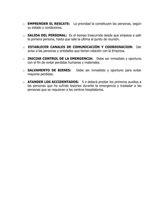 o EMPRENDER EL RESCATE: La prioridad la constituyen las personas, según
su estado y condiciones.
o SALIDA DEL PERSONAL: Es el tiempo trascurrido desde que empieza a salir
la primera persona, hasta que sale la ultima al punto de reunión.
o ESTABLECER CANALES DE COMUNICACIÓN Y COORDINACION: Dar
aviso a las personas y entidades que tienen relación con la Empresa.
o INICIAR CONTROL DE LA EMERGENCIA: Debe ser inmediato y oportuno
con el fin de evitar perdidas humanas y materiales.
o SALVAMENTO DE BIENES: Debe ser inmediato y oportuno para evitar
mayores perdidas.
o ATANDER LOS ACCIDENTADOS: S e deberá prestar los primeros auxilios a
las personas que ha sufrido lesiones durante la emergencia y trasladar a las
personas que se requieran a los centros hospitalarios.
 