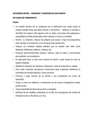ACCIONES ANTES – DURANTE Y DESPUES DE UN EVENTO
EN CASO DE TERREMOTO:
Antes:
o Un estudio técnico de la resistencia de la edificación que usted ocupa le
indicara posible áreas que debe reforzar o reconstruir. Además, le ayudara a
identificar los lugares más seguros ante un sismo y las áreas más peligrosas y
susceptibles de daño donde debe evitar ubicarse si ocurre un temblor.
o Analice su situación, reduzca los peligros que pueda y haga los preparativos
para manejar la emergencia y sus consecuencias posteriores.
o Asegure y/o reubique objetos pesados que se puedan caer tales como
lámparas, bibliotecas, tableros, materas, etc.
o Conserve permanentemente botiquín, linterna, radio de pilas y herramientas
para atender una emergencia.
o Es adecuado tener un pito como sistema de alerta y pedir ayuda en caso de
quedar atrapado.
o Señalice la ubicación de extintores, botiquines, rutas de evacuación y salidas.
o Para evitar incendios acondicione mecanismos para suspender fácilmente el
suministro de energía eléctrica y otros servicios.
o Conozca y haga conocer de su familia y sus compañeros las zonas de
seguridad.
o Tenga a mano los teléfonos y direcciones de los centros hospitalarios donde
puede acudir.
o Tenga disponible las llaves de puertas y candados.
o Entérese de las medidas contenidas en el Plan de Contingencia del comité de
Emergencia de su Municipio, si lo hay.
 