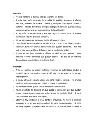 Durante:
o Procure mantener la calma y trate de serenar a los demás.
o Si esta bajo techo pretéjase de la caída de ladrillos, lámparas, artefactos
eléctricos, materas, bibliotecas, cuadros y cualquier otro objeto pesado o
cortante. Aléjese de vidrios y pretéjase debajo del marco de puertas, mesas,
escritorios, camas o de un lugar resistente de la edificación.
o No se sitúe debajo de aleros y balcones algunos pueden estar débilmente
construidos y ser los primeros en caerse.
o No use ascensores por que puede quedar atrapado en ellos.
o Después del terremoto principal es posible que ocurran otros conocidos como
“Replicas”, tumbando algunas edificaciones que quedan debilitadas. Por este
motivo este alerta y aléjese de lugares que se puedan derrumbar.
o Si esta en un área descubierta aléjese se edificaciones, paredes, cables
eléctricos y otros elementos que puedan caerse. Si esta en un vehículo
deténgalo permaneciendo en el o debajo de el.
Después:
o Trate de resolver su propio problema mientras las autoridades acuden a
prestarle ayuda; en muchos casos se dificulta que los cuerpos de socorro
lleguen pronto.
o Si queda atrapado procure utilizar una señal visible o sonora. Si emplea
escaleras, este seguro que va s resistir el peso y el movimiento.
o No difunda rumores, puede causar descontrol y desconcierto.
o Revise el estado de deterioro en que quedo la edificación, por que pueden
ocurrir nuevos temblores que derrumben lo que ha quedado débil. Si es el
caso trasládese a un lugar mas seguro.
o Observe si hay heridos en el lugar donde se encuentra. No mueva a personas
lesionadas a no ser que este en peligro de sufrir nuevas heridas. Si debe
hacerlo y sospecha que pueda tener fracturada la columna vertebral no doble al
 