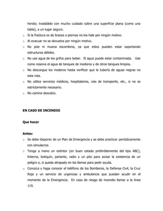 herido; trasládelo con mucho cuidado sobre una superficie plana (como una
tabla), a un lugar seguro.
o Si la fractura es de brazos o piernas no los hale por ningún motivo.
o Al evacuar no se devuelva por ningún motivo.
o No pise ni mueva escombros, ya que estos pueden estar soportando
estructuras débiles.
o No use agua de los grifos para beber. El agua puede estar contaminada. Use
como reserva el agua de tanques de inodoros y de otros tanques limpios.
o No descargue los inodoros hasta verificar que la tubería de aguas negras no
esta rota.
o No utilice servicios médicos, hospitalarios, vías de transporte, etc., si no es
estrictamente necesario.
o No camine descalzo.
EN CASO DE INCENDIO
Que hacer
Antes:
o Se debe disponer de un Plan de Emergencia y se debe practicar periódicamente
con simulacros.
o Tenga a mano un extintor (en buen estado preferiblemente del tipo ABC),
linterna, botiquín, parlante, radio y un pito para avisar la existencia de un
peligro o, si queda atrapado en las llamas para pedir ayuda.
o Conozca y haga conocer el teléfono de los Bomberos, la Defensa Civil, la Cruz
Roja y un servicio de urgencias y ambulancia que puedan acudir en el
momento de la Emergencia. En caso de riesgo de incendio llamar a la linea
119.
 