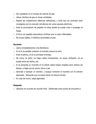 o Ser cuidadoso en el manejo de estufas de gas.
o Ubicar cilindros de gas en áreas ventiladas.
o Repare las instalaciones eléctricas defectuosa, y evite que los enchufes sean
recargados con la conexión simultanea de varios equipos eléctricos.
o Evite la acumulación de papeles en sitios donde se pueda crear o propagar el
fuego.
o Si forra con papeles decorativos verifique que no sean inflamables.
o No arroje colillas, ni fósforos encendidos al piso.
Durante:
o Llame inmediatamente a los Bomberos.
o Si no le es posible contener el incendio evacue la zona.
o Evite el pánico, el es su principal enemigo.
o No corra, no grite, no haga ruidos innecesarios, no cause confusión, no se
quede entre los baños, etc.
o Si se presenta un incendio en la estufa utilice trapos mojados para sofocar las
llamas, o haga uso de arena, tierra o sal.
o Aprenda a manejar un extintor, y busque contener el incendio con el extintor
adecuado. Recuerde que no todos tienen la misma función.
o En caso de humo, salga agachado.
Después:
o Ubicarse en el punto de reunión final. (Destinado como punto de encuentro.)
 