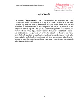 Diseño del Programa de Salud Ocupacional
6
JUSTIFICACIÓN
La empresa MAQUINPLAST S.A, implementara el Programa de Salud
Ocupacional dando cumplimiento a la ley 9 de 1979, Decreto 0614 de 1984,
Decreto Ley 1295 de 1994 y Resolución 1016 de 1989, entre otras, la cual
establece el funcionamiento de los Programas de Salud Ocupacional en las
empresas, con la seguridad de que su aplicación le permitirá disponer de una
herramienta de trabajo ágil, para el desarrollo de sus responsabilidades frente a
los trabajadores, asegurando un ambiente laboral con factores de riesgo
controlados, lo que trae consigo la disminución de los accidentes de trabajo y las
enfermedades profesionales, permitiendo así tener un ambiente laboral sano y
seguro lo que disminuye las pérdidas materiales y económicas, garantizando
además su productividad.
 