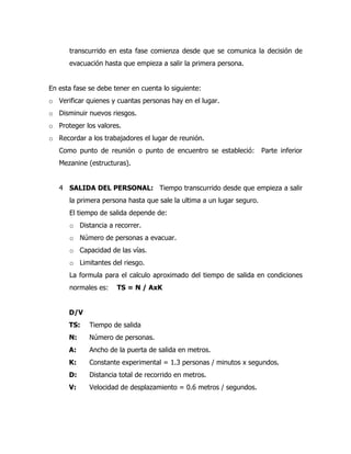 transcurrido en esta fase comienza desde que se comunica la decisión de
evacuación hasta que empieza a salir la primera persona.
En esta fase se debe tener en cuenta lo siguiente:
o Verificar quienes y cuantas personas hay en el lugar.
o Disminuir nuevos riesgos.
o Proteger los valores.
o Recordar a los trabajadores el lugar de reunión.
Como punto de reunión o punto de encuentro se estableció: Parte inferior
Mezanine (estructuras).
4 SALIDA DEL PERSONAL: Tiempo transcurrido desde que empieza a salir
la primera persona hasta que sale la ultima a un lugar seguro.
El tiempo de salida depende de:
o Distancia a recorrer.
o Número de personas a evacuar.
o Capacidad de las vías.
o Limitantes del riesgo.
La formula para el calculo aproximado del tiempo de salida en condiciones
normales es: TS = N / AxK
D/V
TS: Tiempo de salida
N: Número de personas.
A: Ancho de la puerta de salida en metros.
K: Constante experimental = 1.3 personas / minutos x segundos.
D: Distancia total de recorrido en metros.
V: Velocidad de desplazamiento = 0.6 metros / segundos.
 