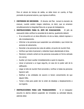 Para el calculo de tiempo de salida, se debe tener en cuenta, el flujo
promedio de personal externo, que ingresa al edificio.
5 CRITERIOS DE DECISION: El director del Plan tomará la decisión de
evacuar, cuando existen riesgos colectivos, es decir, que se amanece
simultáneamente la integridad física de un grupo de trabajadores.
6 INSTRUCCIONES PARA EL JEFE DE EVACUACION: El jefe de
evacuación debe verificar la veracidad de la alarma, igualmente deberá:
o Si se encuentra en un área diferente a la de su labor, deberá regresar a
ella inmediatamente.
o Informar a las personas que suspendan sus actividades y que inicien las
acciones de salvamento.
o Recordar a las personas las rutas de salida y el punto de reunión final.
o Verificar que todo el personal y visitantes hayan abandonado el área.
o Mantener contacto verbal con las personas evacuadas en forma calmada
(no corra).
o Auxiliar y/o hacer auxiliar inmediatamente a quien lo requiera.
o Llevar al personal a un lugar segur4o, en caso de no poder salir de la
edificación.
o Llegar al sitio de reunión final convenido y verificar si todas las personas
lograron salir.
o Notificar a las entidades de socorro si tienen conocimiento de que
alguien falte.
o Tomar a lista para poder dar la orden de desalojo y desplazamiento a
sus lugares.
7 INSTRUCCIONES PARA LOS TRABAJADORES: Si el trabajador
escucha la alarma deberá suspender de inmediato su actividad laboral,
además debe:
 