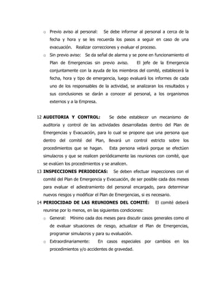 o Previo aviso al personal: Se debe informar al personal a cerca de la
fecha y hora y se les recuerda los pasos a seguir en caso de una
evacuación. Realizar correcciones y evaluar el proceso.
o Sin previo aviso: Se da señal de alarma y se pone en funcionamiento el
Plan de Emergencias sin previo aviso. El jefe de la Emergencia
conjuntamente con la ayuda de los miembros del comité, establecerá la
fecha, hora y tipo de emergencia, luego evaluará los informes de cada
uno de los responsables de la actividad, se analizaran los resultados y
sus conclusiones se darán a conocer al personal, a los organismos
externos y a la Empresa.
12 AUDITORIA Y CONTROL: Se debe establecer un mecanismo de
auditoria y control de las actividades desarrolladas dentro del Plan de
Emergencias y Evacuación, para lo cual se propone que una persona que
dentro del comité del Plan, llevará un control estricto sobre los
procedimientos que se hagan. Esta persona velará porque se efectúen
simulacros y que se realicen periódicamente las reuniones con comité, que
se evalúen los procedimientos y se analicen.
13 INSPECCIONES PERIODICAS: Se deben efectuar inspecciones con el
comité del Plan de Emergencia y Evacuación, de ser posible cada dos meses
para evaluar el adiestramiento del personal encargado, para determinar
nuevos riesgos y modificar el Plan de Emergencias, si es necesario.
14 PERIOCIDAD DE LAS REUNIONES DEL COMITÉ: El comité deberá
reunirse por lo menos, en las siguientes condiciones:
o General: Mínimo cada dos meses para discutir casos generales como el
de evaluar situaciones de riesgo, actualizar el Plan de Emergencias,
programar simulacros y para su evaluación.
o Extraordinariamente: En casos especiales por cambios en los
procedimientos y/o accidentes de gravedad.
 