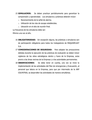 15 SIMULACROS: Se deben practicar periódicamente para garantizar la
comprensión y operatividad. Los simulacros y prácticas deberán incluir:
o Reconocimiento de la señal de alarma.
o Utilización de las vías de escape establecidas.
o Ubicación en el sitio de reunión final.
La frecuencia de los simulacros debe ser:
Mínimo una vez al año.
16 OBLIGATORIEDAD: Sin excepción alguna, las prácticas o simulacros son
de participación obligatoria para todos los trabajadores de MAQUINPLAST
S.A.
17 CONSIDERACIONES DE SEGURIDAD: Para adoptar las precauciones
debidas durante la ejecución de las prácticas de evaluación se deben incluir
vigilancia de los sitios estratégicos dentro y fuera de la Empresa, aviso
previo a las áreas vecinas de la Empresa y a las autoridades permanentes.
18 OBSERVACIONES: Se debe tener en cuenta, una vez se inicie la
implementación de las actividades del Plan de emergencias y Evacuación, al
personal que labora en la Empresa, para que por intermedio de la ARP
COLPATRIA, se desarrollen las actividades de manera simultánea.
 