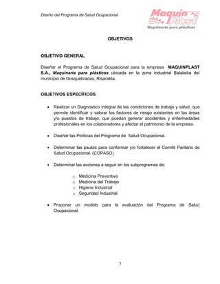 Diseño del Programa de Salud Ocupacional
7
OBJETIVOS
OBJETIVO GENERAL
Diseñar el Programa de Salud Ocupacional para la empresa MAQUINPLAST
S.A., Maquinaria para plásticos ubicada en la zona industrial Balalaika del
municipio de Dosquebradas, Risaralda.
OBJETIVOS ESPECÍFICOS
 Realizar un Diagnostico integral de las condiciones de trabajo y salud, que
permite identificar y valorar los factores de riesgo existentes en las áreas
y/o puestos de trabajo, que puedan generar accidentes y enfermedades
profesionales en los colaboradores y afectar el patrimonio de la empresa.
 Diseñar las Políticas del Programa de Salud Ocupacional.
 Determinar las pautas para conformar y/o fortalecer el Comité Paritario de
Salud Ocupacional. (COPASO)
 Determinar las acciones a seguir en los subprogramas de:
o Medicina Preventiva
o Medicina del Trabajo
o Higiene Industrial
o Seguridad Industrial
 Proponer un modelo para la evaluación del Programa de Salud
Ocupacional.
 