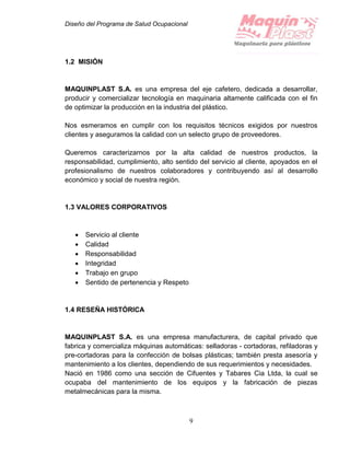 Diseño del Programa de Salud Ocupacional
9
1.2 MISIÓN
MAQUINPLAST S.A. es una empresa del eje cafetero, dedicada a desarrollar,
producir y comercializar tecnología en maquinaria altamente calificada con el fin
de optimizar la producción en la industria del plástico.
Nos esmeramos en cumplir con los requisitos técnicos exigidos por nuestros
clientes y aseguramos la calidad con un selecto grupo de proveedores.
Queremos caracterizarnos por la alta calidad de nuestros productos, la
responsabilidad, cumplimiento, alto sentido del servicio al cliente, apoyados en el
profesionalismo de nuestros colaboradores y contribuyendo así al desarrollo
económico y social de nuestra región.
1.3 VALORES CORPORATIVOS
 Servicio al cliente
 Calidad
 Responsabilidad
 Integridad
 Trabajo en grupo
 Sentido de pertenencia y Respeto
1.4 RESEÑA HISTÓRICA
MAQUINPLAST S.A. es una empresa manufacturera, de capital privado que
fabrica y comercializa máquinas automáticas: selladoras - cortadoras, refiladoras y
pre-cortadoras para la confección de bolsas plásticas; también presta asesoría y
mantenimiento a los clientes, dependiendo de sus requerimientos y necesidades.
Nació en 1986 como una sección de Cifuentes y Tabares Cia Ltda, la cual se
ocupaba del mantenimiento de los equipos y la fabricación de piezas
metalmecánicas para la misma.
 