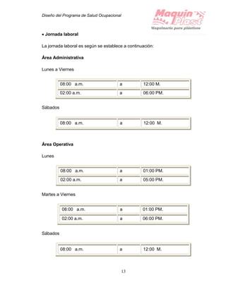 Diseño del Programa de Salud Ocupacional
13
 Jornada laboral
La jornada laboral es según se establece a continuación:
Área Administrativa
Lunes a Viernes
08:00 a.m. a 12:00 M.
02:00 a.m. a 06:00 PM.
Sábados
08:00 a.m. a 12:00 M.
Área Operativa
Lunes
08:00 a.m. a 01:00 PM.
02:00 a.m. a 05:00 PM.
Martes a Viernes
Sábados
08:00 a.m. a 12:00 M.
08:00 a.m. a 01:00 PM.
02:00 a.m. a 06:00 PM.
 