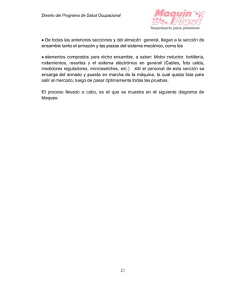 Diseño del Programa de Salud Ocupacional
21
 De todas las anteriores secciones y del almacén general, llegan a la sección de
ensamble tanto el armazón y las piezas del sistema mecánico, como los
 elementos comprados para dicho ensamble, a saber: Motor reductor, tortillería,
rodamientos, resortes y el sistema electrónico en general (Cables, foto celda,
medidores reguladores, microswitches, etc.) Allí el personal de esta sección se
encarga del armado y puesta en marcha de la máquina, la cual queda lista para
salir al mercado, luego de pasar óptimamente todas las pruebas.
El proceso llevado a cabo, es el que se muestra en el siguiente diagrama de
bloques:
 