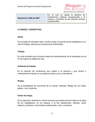 Diseño del Programa de Salud Ocupacional
27
2.2 MARCO CONCEPTUAL
Salud.
Es el estado de bienestar físico, mental, social y funcional de los empleados en un
sitio de trabajo, además de la ausencia de enfermedad.
Trabajo.
Es toda actividad que el hombre realiza de transformación de la naturaleza con el
fin de mejorar la calidad de vida.
Ambiente de trabajo.
Es el conjunto de condiciones que rodean a la persona y que directa o
indirectamente influyen en su estado de salud y en su vida laboral.
Riesgo.
Es la probabilidad de ocurrencia de un evento. Ejemplo: Riesgo de una caída,
golpes, virus, bacterias.
Factor de riesgo.
Es un elemento, fenómeno o acción humana que puede provocar daño en la salud
de los trabajadores, en los equipos o en las instalaciones. Ejemplo: sobre
esfuerzo, posturas o movimientos inadecuados, ruido, monotonía.
Resolución 2346 de 2007
Por la cual se regula la práctica de
evaluaciones médicas ocupacionales y el
manejo y contenido de las historias clínicas
ocupacionales.
 