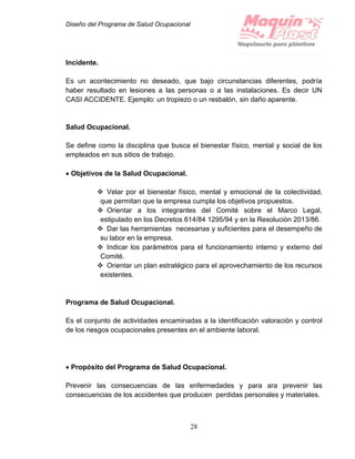 Diseño del Programa de Salud Ocupacional
28
Incidente.
Es un acontecimiento no deseado, que bajo circunstancias diferentes, podría
haber resultado en lesiones a las personas o a las instalaciones. Es decir UN
CASI ACCIDENTE. Ejemplo: un tropiezo o un resbalón, sin daño aparente.
Salud Ocupacional.
Se define como la disciplina que busca el bienestar físico, mental y social de los
empleados en sus sitios de trabajo.
 Objetivos de la Salud Ocupacional.
 Velar por el bienestar físico, mental y emocional de la colectividad,
que permitan que la empresa cumpla los objetivos propuestos.
 Orientar a los integrantes del Comité sobre el Marco Legal,
estipulado en los Decretos 614/84 1295/94 y en la Resolución 2013/86.
 Dar las herramientas necesarias y suficientes para el desempeño de
su labor en la empresa.
 Indicar los parámetros para el funcionamiento interno y externo del
Comité.
 Orientar un plan estratégico para el aprovechamiento de los recursos
existentes.
Programa de Salud Ocupacional.
Es el conjunto de actividades encaminadas a la identificación valoración y control
de los riesgos ocupacionales presentes en el ambiente laboral.
 Propósito del Programa de Salud Ocupacional.
Prevenir las consecuencias de las enfermedades y para ara prevenir las
consecuencias de los accidentes que producen perdidas personales y materiales.
 