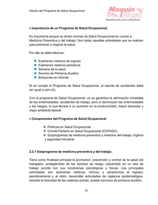 Diseño del Programa de Salud Ocupacional
29
 Importancia de un Programa de Salud Ocupacional.
Es importante porque se dictan normas de Salud Ocupacional en cuanto a:
Medicina Preventiva y del trabajo: Son todas aquellas actividades que se realizan
para promover y mejorar la salud.
Por ello se debe efectuar:
Exámenes médicos de ingreso
Exámenes médicos periódicos
Semana de la salud
Servicio de Primeros Auxilios
Botiquines en oficinas
Si se cumple el Programa de Salud Ocupacional, el reporte de accidentes debe
ser igual a cero (0).
Con el programa de Salud Ocupacional, no se garantiza la eliminación inmediata
de las enfermedades, accidentes de trabajo, pero si disminuyen las enfermedades
y los riesgos, lo que llevará a un aumento en la productividad, mayor bienestar y
mejor ambiente laboral.
 Componentes del Programa de Salud Ocupacional
 Políticas en Salud Ocupacional.
 Comité Paritario en Salud Ocupacional (COPASO).
 Subprogramas de medicina preventiva y medicina del trabajo, higiene
y seguridad industrial.
2.2.1 Subprograma de medicina preventiva y del trabajo.
Tiene como finalidad principal la promoción, prevención y control de la salud del
trabajador, protegiéndolo de los factores de riesgo, ubicándolo en un sitio de
trabajo acorde con sus condiciones psicológicas y físicas. Las principales
actividades son exámenes médicos, clínicos y paraclínicos al ingreso,
periódicamente y al retiro, desarrollar actividades de vigilancia epidemiológica,
estudiar la toxicidad de las materias primas, prestar servicios de primeros auxilios.
 
