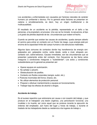 Diseño del Programa de Salud Ocupacional
30
Los accidentes y enfermedades son causados por factores naturales de carácter
humano y/o ambiental o técnico. Por lo general estos factores se presentan en
cadena o simultáneamente, es decir, hay un origen multifactorial o de
multicausalidad.
El resultado de un accidente es la pérdida, representada en el daño a las
personas, a la propiedad y al proceso. Una vez se ha iniciado la secuencia, el tipo
y el grado de pérdida depende de las circunstancias que rodeen el hecho.
Cuando se permite que existan las causas de accidentes, queda siempre abierto
el camino para entrar en contacto con un Factor de riesgo, cuya energía está por
encima de la capacidad límite del cuerpo humano o de estructuras materiales.
Algunos tipos comunes de contactos donde hay transferencia de energía son:
golpeados por, golpeados contra, caída desde, caída a nivel, atrapado por,
contacto con, sobre-esfuerzo. Causas inmediatas, son las circunstancias que se
presentan justamente antes del contacto. Con frecuencia se les llama actos
inseguros o condiciones inseguras o "subestándar". Los actos y condiciones
subestándares por lo general se presentan así:
 Operar equipos sin autorización.
 No señalar o advertir.
 Obstaculización de pasillos.
 Contacto con fluidos corporales (sangre, sudor, etc.).
 Posturas incomodas del tronco, brazos, etc.
 No utilizar elementos de protección personal.
 Preparar o efectuar mantenimiento a equipos en funcionamiento.
 Trabajar bajo los efectos de alcohol o drogas.
Accidente de trabajo.
Es el suceso repentino que sobreviene por causa o con ocasión del trabajo, y que
produce en el trabajador una lesión orgánica, una perturbación funcional, una
invalidez o la muerte; así como aquel que se produce durante la ejecución de
órdenes del empleador, aún fuera del lugar y horas de trabajo, o durante el
traslado de los trabajadores desde su residencia a los lugares de trabajo o
 