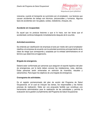 Diseño del Programa de Salud Ocupacional
31
viceversa, cuando el transporte se suministre por el empleador. Los factores que
causan accidentes de trabajo son técnicos, psicosociales y humanos. Algunos
tipos de accidentes son: los golpes, caídas, resbalones, choques, etc.
Accidente sin incapacidad.
Es aquel que no produce lesiones o que si lo hace, son tan leves que el
accidentado continúa trabajando inmediatamente después de lo ocurrido.
Actividad económica.
Se entiende por clasificación de empresas el acto por medio del cual el empleador
clasifica a la empresa de acuerdo con la actividad económica principal dentro de la
clase de riesgo que corresponda y aceptada por la entidad administradora en el
término que determine el reglamento.
Brigada de emergencia.
Deberá estar conformada por personas que aseguren el soporte logístico del plan
de emergencias, por lo tanto deben conocer las instalaciones, rutas, alarmas.
Estas personas serán entrenadas en extinción de incendios, rescates y
salvamentos. Para lograr los objetivos de una brigada de emergencia.
Cronograma de actividades.
Es el registro pormenorizado del plan de acción del Programa de Salud
Ocupacional, en el cual se incluyen las tareas, los responsables y las fechas
precisas de realización. Debe ser una propuesta factible que constituya una
herramienta administrativa para la realización de las actividades y permita la
evaluación de la gestión (cumplimiento) del Programa de Salud Ocupacional.
 