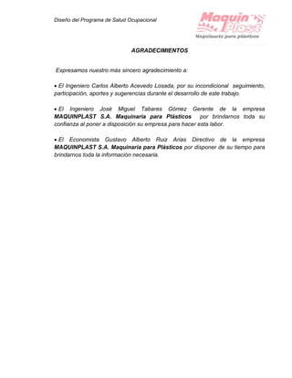 Diseño del Programa de Salud Ocupacional
AGRADECIMIENTOS
Expresamos nuestro más sincero agradecimiento a:
 El Ingeniero Carlos Alberto Acevedo Losada, por su incondicional seguimiento,
participación, aportes y sugerencias durante el desarrollo de este trabajo.
 El Ingeniero José Miguel Tabares Gómez Gerente de la empresa
MAQUINPLAST S.A. Maquinaria para Plásticos por brindarnos toda su
confianza al poner a disposición su empresa para hacer esta labor.
 El Economista Gustavo Alberto Ruiz Arias Directivo de la empresa
MAQUINPLAST S.A. Maquinaria para Plásticos por disponer de su tiempo para
brindarnos toda la información necesaria.
 