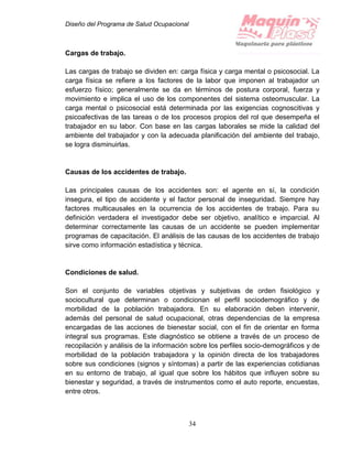 Diseño del Programa de Salud Ocupacional
34
Cargas de trabajo.
Las cargas de trabajo se dividen en: carga física y carga mental o psicosocial. La
carga física se refiere a los factores de la labor que imponen al trabajador un
esfuerzo físico; generalmente se da en términos de postura corporal, fuerza y
movimiento e implica el uso de los componentes del sistema osteomuscular. La
carga mental o psicosocial está determinada por las exigencias cognoscitivas y
psicoafectivas de las tareas o de los procesos propios del rol que desempeña el
trabajador en su labor. Con base en las cargas laborales se mide la calidad del
ambiente del trabajador y con la adecuada planificación del ambiente del trabajo,
se logra disminuirlas.
Causas de los accidentes de trabajo.
Las principales causas de los accidentes son: el agente en sí, la condición
insegura, el tipo de accidente y el factor personal de inseguridad. Siempre hay
factores multicausales en la ocurrencia de los accidentes de trabajo. Para su
definición verdadera el investigador debe ser objetivo, analítico e imparcial. Al
determinar correctamente las causas de un accidente se pueden implementar
programas de capacitación. El análisis de las causas de los accidentes de trabajo
sirve como información estadística y técnica.
Condiciones de salud.
Son el conjunto de variables objetivas y subjetivas de orden fisiológico y
sociocultural que determinan o condicionan el perfil sociodemográfico y de
morbilidad de la población trabajadora. En su elaboración deben intervenir,
además del personal de salud ocupacional, otras dependencias de la empresa
encargadas de las acciones de bienestar social, con el fin de orientar en forma
integral sus programas. Este diagnóstico se obtiene a través de un proceso de
recopilación y análisis de la información sobre los perfiles socio-demográficos y de
morbilidad de la población trabajadora y la opinión directa de los trabajadores
sobre sus condiciones (signos y síntomas) a partir de las experiencias cotidianas
en su entorno de trabajo, al igual que sobre los hábitos que influyen sobre su
bienestar y seguridad, a través de instrumentos como el auto reporte, encuestas,
entre otros.
 