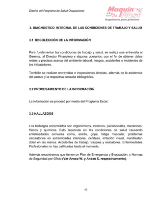 Diseño del Programa de Salud Ocupacional
46
3. DIAGNOSTICO INTEGRAL DE LAS CONDICIONES DE TRABAJO Y SALUD
3.1 RECOLECCIÓN DE LA INFORMACIÓN
Para fundamentar las condiciones de trabajo y salud, se realiza una entrevista al
Gerente, al Director Financiero y algunos operarios, con el fin de obtener datos
reales y precisos acerca del ambiente laboral, riesgos, accidentes e incidentes de
los trabajadores.
También se realizan entrevistas e inspecciones directas, además de la asistencia
del asesor y la respectiva consulta bibliográfica.
3.2 PROCESAMIENTO DE LA INFORMACIÓN
La información se procesó por medio del Programa Excel.
3.3 HALLAZGOS
Los hallazgos encontrados son ergonómicos, locativos, psicosociales, mecánicos,
físicos y químicos. Esto repercute en las condiciones de salud causando
enfermedades comunes como, estrés, gripe, fatiga muscular, problemas
circulatorios en extremidades inferiores, cefaleas, irritación visual, manifiestan
dolor en las manos. Accidentes de trabajo, traspiés y resbalones. Enfermedades
Profesionales no hay calificadas hasta el momento.
Además encontramos que tienen un Plan de Emergencia y Evacuación, y Normas
de Seguridad por Oficio (Ver Anexo W. y Anexo X. respectivamente).
 