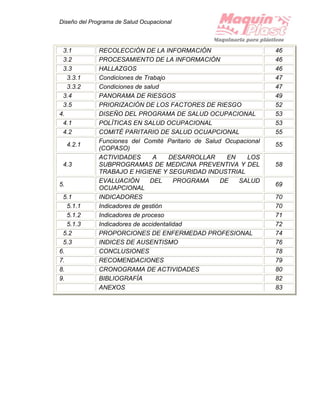 Diseño del Programa de Salud Ocupacional
3.1 RECOLECCIÓN DE LA INFORMACIÓN 46
3.2 PROCESAMIENTO DE LA INFORMACIÓN 46
3.3 HALLAZGOS 46
3.3.1 Condiciones de Trabajo 47
3.3.2 Condiciones de salud 47
3.4 PANORAMA DE RIESGOS 49
3.5 PRIORIZACIÓN DE LOS FACTORES DE RIESGO 52
4. DISEÑO DEL PROGRAMA DE SALUD OCUPACIONAL 53
4.1 POLÍTICAS EN SALUD OCUPACIONAL 53
4.2 COMITÉ PARITARIO DE SALUD OCUAPCIONAL 55
4.2.1
Funciones del Comité Paritario de Salud Ocupacional
(COPASO)
55
4.3
ACTIVIDADES A DESARROLLAR EN LOS
SUBPROGRAMAS DE MEDICINA PREVENTIVA Y DEL
TRABAJO E HIGIENE Y SEGURIDAD INDUSTRIAL
58
5.
EVALUACIÓN DEL PROGRAMA DE SALUD
OCUAPCIONAL
69
5.1 INDICADORES 70
5.1.1 Indicadores de gestión 70
5.1.2 Indicadores de proceso 71
5.1.3 Indicadores de accidentalidad 72
5.2 PROPORCIONES DE ENFERMEDAD PROFESIONAL 74
5.3 INDICES DE AUSENTISMO 76
6. CONCLUSIONES 78
7. RECOMENDACIONES 79
8. CRONOGRAMA DE ACTIVIDADES 80
9. BIBLIOGRAFÍA 82
ANEXOS 83
 