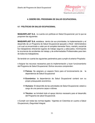 Diseño del Programa de Salud Ocupacional
53
4. DISEÑO DEL PROGRAMA DE SALUD OCUPACIONAL
4.1 POLÍTICAS EN SALUD OCUPACIONAL
MAQUINPLAST S.A. no cuenta con políticas en Salud Ocupacional, por lo que se
proponen las siguientes:
MAQUINPLAST S.A. establece dentro de sus prioridades, la implementación y el
desarrollo de un Programa de Salud Ocupacional apoyado a Nivel Administrativo
y el cual va encaminado a velar por el completo bienestar físico, mental y social de
los trabajadores ofreciendo lugares de trabajo seguros y adecuados; minimizando
la ocurrencia de accidentes de trabajo y de enfermedades Profesionales para bien
de todos los trabajadores.
Se tendrán en cuenta los siguientes parámetros para cumplir el anterior Propósito:
 Asignar los recursos necesarios para la implementación y buen funcionamiento
del Programa de Salud Ocupacional. Dichos recursos comprenden:
 Físicos: Se asignara un espacio físico para el funcionamiento de la
dependencia de Salud Ocupacional
 Económico: la dependencia de Salud Ocupacional contará con su
propio presupuesto económico.
 Humano: El desarrollo de las actividades de Salud Ocupacional, estará a
cargo de una persona capaz e idónea.
 Técnico: se brindará todo el apoyo técnico necesario para el desarrollo
del Programa de salud Ocupacional.
 Cumplir con todas las normas legales Vigentes en Colombia en cuanto a Salud
Ocupacional y Seguridad Integral.
 