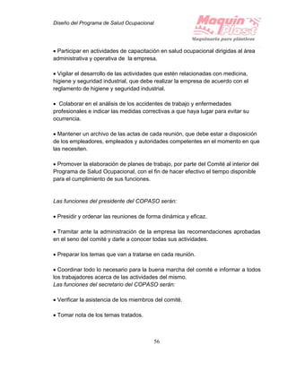 Diseño del Programa de Salud Ocupacional
56
 Participar en actividades de capacitación en salud ocupacional dirigidas al área
administrativa y operativa de la empresa.
 Vigilar el desarrollo de las actividades que estén relacionadas con medicina,
higiene y seguridad industrial, que debe realizar la empresa de acuerdo con el
reglamento de higiene y seguridad industrial.
 Colaborar en el análisis de los accidentes de trabajo y enfermedades
profesionales e indicar las medidas correctivas a que haya lugar para evitar su
ocurrencia.
 Mantener un archivo de las actas de cada reunión, que debe estar a disposición
de los empleadores, empleados y autoridades competentes en el momento en que
las necesiten.
 Promover la elaboración de planes de trabajo, por parte del Comité al interior del
Programa de Salud Ocupacional, con el fin de hacer efectivo el tiempo disponible
para el cumplimiento de sus funciones.
Las funciones del presidente del COPASO serán:
 Presidir y ordenar las reuniones de forma dinámica y eficaz.
 Tramitar ante la administración de la empresa las recomendaciones aprobadas
en el seno del comité y darle a conocer todas sus actividades.
 Preparar los temas que van a tratarse en cada reunión.
 Coordinar todo lo necesario para la buena marcha del comité e informar a todos
los trabajadores acerca de las actividades del mismo.
Las funciones del secretario del COPASO serán:
 Verificar la asistencia de los miembros del comité.
 Tomar nota de los temas tratados.
 