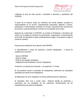 Diseño del Programa de Salud Ocupacional
57
 Elaborar el acta de cada reunión y someterla a discusión y aprobación del
COPASO.
A pesar de lo anterior, todos los miembros del comité deberán compartir la
responsabilidad en la reunión, presentándose preparados, llegando a tiempo,
participando, manteniéndose centrados en el tema, escuchando las opiniones de
los demás y comprometiéndose a cumplir con el propósito de la misma.
Después de conformado el COPASO, se nombra el Presidente y Secretario del
mismo con el objeto de mantener la coordinación, organización y funcionamiento
del Comité. El presidente lo elige el Representante Legal y el secretario lo elige el
comité en votación.
Pasos para la realización de la elección del COPASO:
1. Sensibilización a todos los operarios y demás trabajadores, a través de
cartelera dar a conocer:
- Qué es COPASO,
- Quien lo obliga
- Perfil de los posibles candidatos.
- Obligaciones del Empleador y de los Trabajadores
Invitación a un periodo de inscripción – se sugiere de 1 a 2 días.
2. Convocatoria escrita a asamblea de trabajadores, definiendo los candidatos
postulados por parte de los trabajadores.
3. Elaboración de Urna. Establecer un tiempo definido para las votaciones.
4. Asamblea: Abrir urna y contar votos. Elaborar planilla de asistentes y
comprobar con los resultados de las votaciones. Nombramiento de los
representantes por parte del empleador.
 