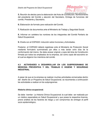 Diseño del Programa de Salud Ocupacional
58
5. Reunión de electos para la elaboración del Acta de Constitución. Nombramiento
del presidente del Comité y elección del Secretario. Entrega de funciones del
comité, Presidente y Secretario.
6. Elaboración de formato para radicación del Comité.
7. Radicación de documentos ante el Ministerio de Trabajo y Seguridad Social.
8. Informar en cartelera los nombres de los integrantes del Comité Paritario de
Salud Ocupacional.
9. Charla con el COPASO: inducción sobre funciones y Actividades.
Posterior, el COPASO deberá registrase ante el Ministerio de Protección Social
mediante formulario suministrado por ellos a más tardar ocho días de la
conformación del mismo. Se debe anexar original y copia del Acta de Constitución
firmada por todos los empleados de la empresa, así como copia del escrutinio en
el cual se eligieron los miembros del comité.
4.3 ACTIVIDADES A DESARROLLAR EN LOS SUBPROGRAMAS DE
MEDICINA PREVENTIVA Y DEL TRABAJO E HIGIENE Y SEGURIDAD
INDUSTRIAL
A pesar de que en la empresa se realizan muchas actividades enmarcadas dentro
del diseño de un Programa de Salud Ocupacional, se recomienda a continuación
las actividades a realizar en los subprogramas:
Historia clínica ocupacional.
Se debe tramitar La Historia Clínica Ocupacional, la cual debe ser realizada por
un médico especialista en Salud Ocupacional y que posea la respectiva licencia,
previo análisis de los factores de riesgo y con compromiso de entregar el perfil
socio epidemiológico.
 